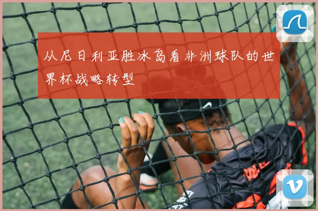 从尼日利亚胜冰岛看非洲球队的世界杯战略转型