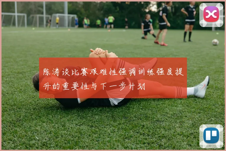 陈涛谈比赛艰难性强调训练强度提升的重要性与下一步计划