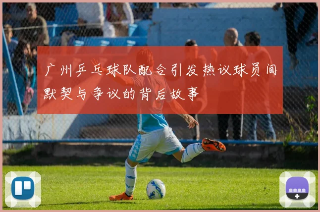 广州乒乓球队配合引发热议球员间默契与争议的背后故事