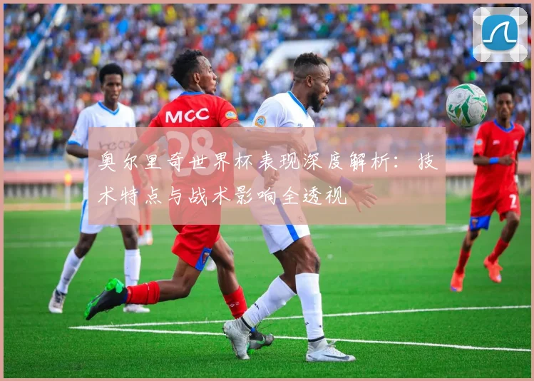 奥尔里奇世界杯表现深度解析：技术特点与战术影响全透视