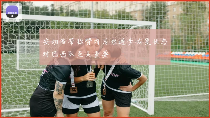 安切洛蒂称赞内马尔逐步恢复状态对巴西队至关重要
