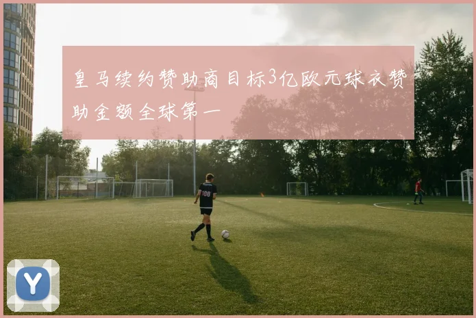 皇马续约赞助商目标3亿欧元球衣赞助金额全球第一