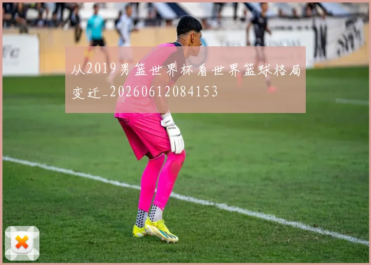 从2019男篮世界杯看世界篮球格局变迁_20260612084153