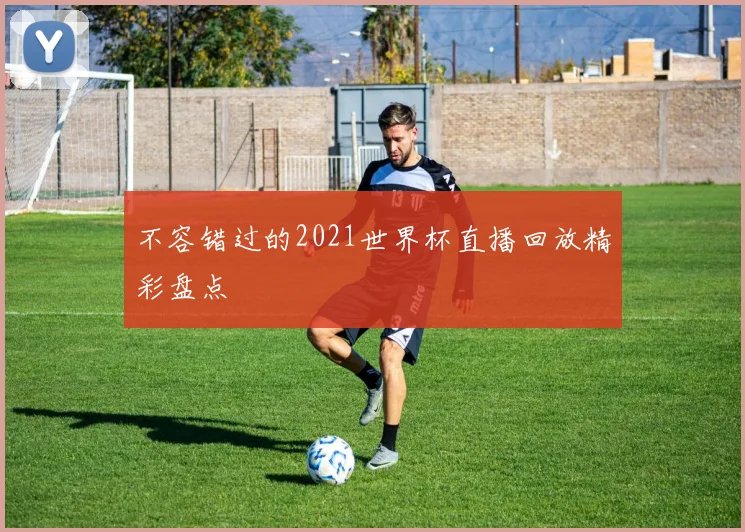 不容错过的2021世界杯直播回放精彩盘点