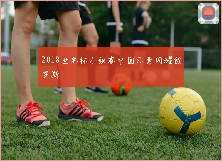 2018世界杯小组赛中国元素闪耀俄罗斯
