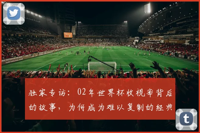 独家专访：02年世界杯收视率背后的故事，为何成为难以复制的经典？