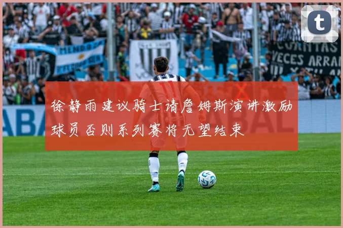 徐静雨建议骑士请詹姆斯演讲激励球员否则系列赛将无望结束