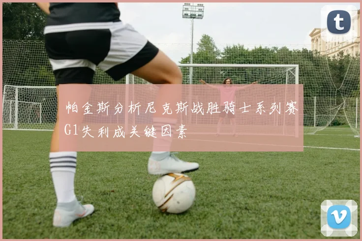 帕金斯分析尼克斯战胜骑士系列赛G1失利成关键因素
